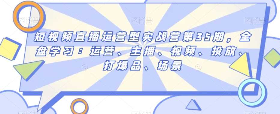 短视频直播运营型实战营第35期，全盘学习：运营、主播、视频、投放、打爆品、场景