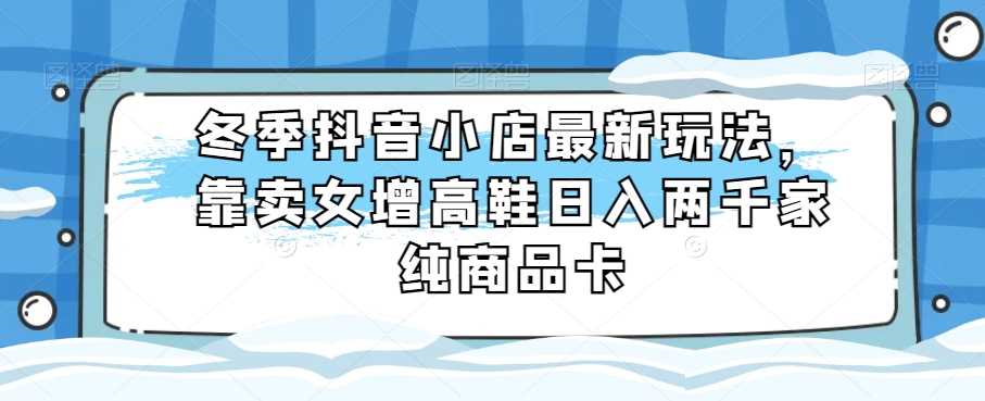 冬季抖音小店最新玩法，靠卖女增高鞋日入两千家纯商品卡【揭秘】