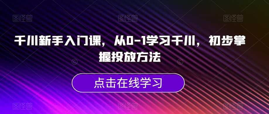 千川新手入门课，从0-1学习千川，初步掌握投放方法