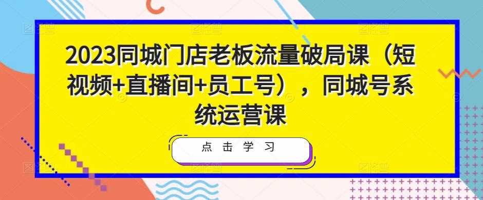 2023同城门店老板流量破局课（短视频+直播间+员工号），同城号系统运营课