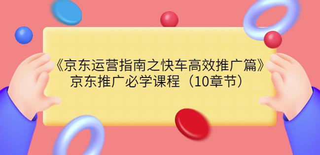 京东运营指南之快车高效推广篇，京东推广必学课程（10章节）