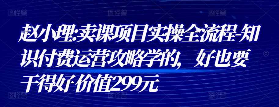 赵小理:卖课项目实操全流程-知识付费运营攻略学的，好也要干得好 价值299元