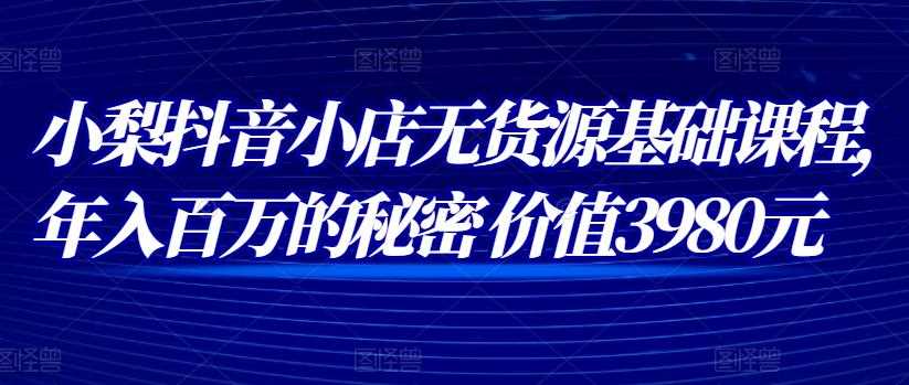 小梨抖音小店无货源基础课程，年入百万的秘密 价值 3980元