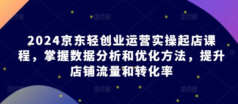 2024京东轻创业运营实操起店课程，掌握数据分析和优化方法，提升店铺流量和转化率